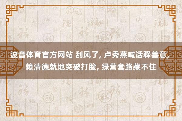波音体育官方网站 刮风了, 卢秀燕喊话释善意, 赖清德就地突破打脸, 绿营套路藏不住