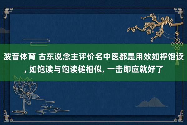 波音体育 古东说念主评价名中医都是用效如桴饱读, 如饱读与饱读槌相似, 一击即应就好了