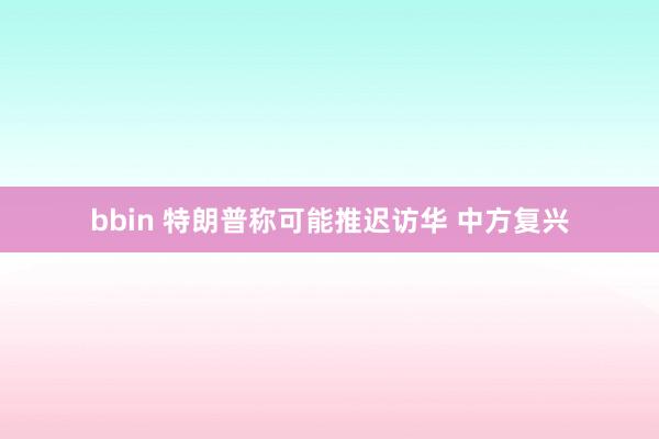 bbin 特朗普称可能推迟访华 中方复兴