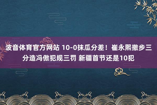 波音体育官方网站 10-0抹瓜分差！崔永熙撤步三分造冯傲犯规三罚 新疆首节还是10犯