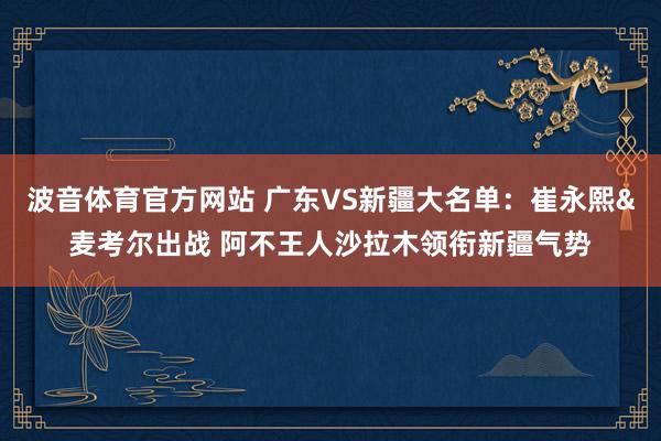 波音体育官方网站 广东VS新疆大名单：崔永熙&麦考尔出战 阿不王人沙拉木领衔新疆气势