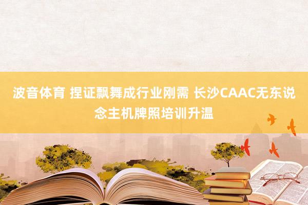 波音体育 捏证飘舞成行业刚需 长沙CAAC无东说念主机牌照培训升温