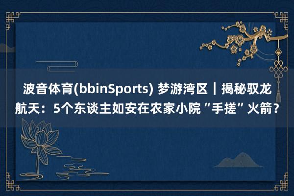 波音体育(bbinSports) 梦游湾区｜揭秘驭龙航天：5个东谈主如安在农家小院“手搓”火箭？