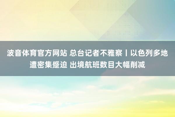 波音体育官方网站 总台记者不雅察丨以色列多地遭密集蹙迫 出境航班数目大幅削减