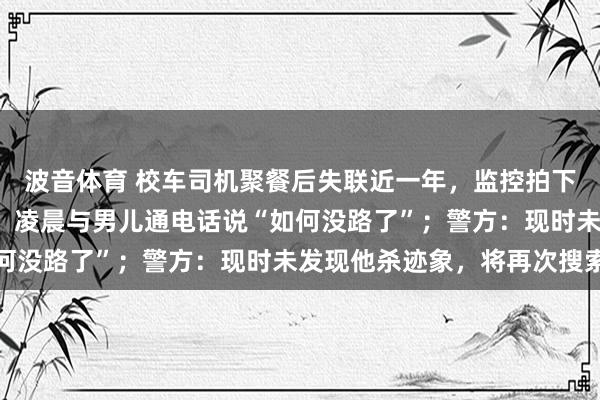 波音体育 校车司机聚餐后失联近一年，监控拍下其曾独自绕行约8公里，凌晨与男儿通电话说“如何没路了”；警方：现时未发现他杀迹象，将再次搜索