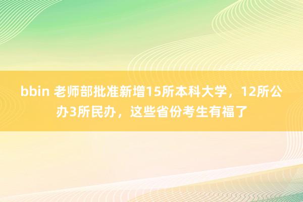 bbin 老师部批准新增15所本科大学，12所公办3所民办，这些省份考生有福了