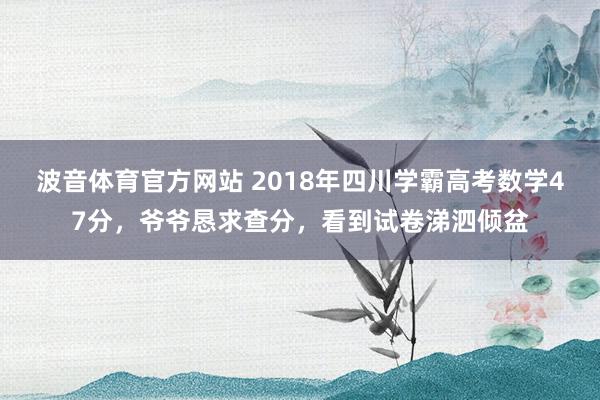 波音体育官方网站 2018年四川学霸高考数学47分，爷爷恳求查分，看到试卷涕泗倾盆