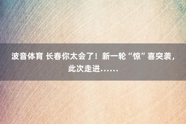 波音体育 长春你太会了！新一轮“惊”喜突袭，此次走进……