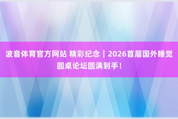 波音体育官方网站 精彩纪念｜2026首届国外睡觉圆桌论坛圆满到手！