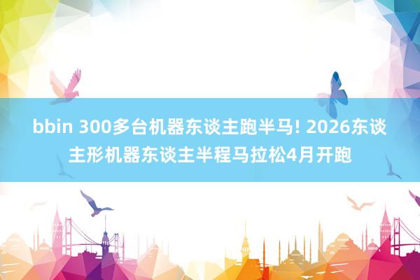 bbin 300多台机器东谈主跑半马! 2026东谈主形机器东谈主半程马拉松4月开跑