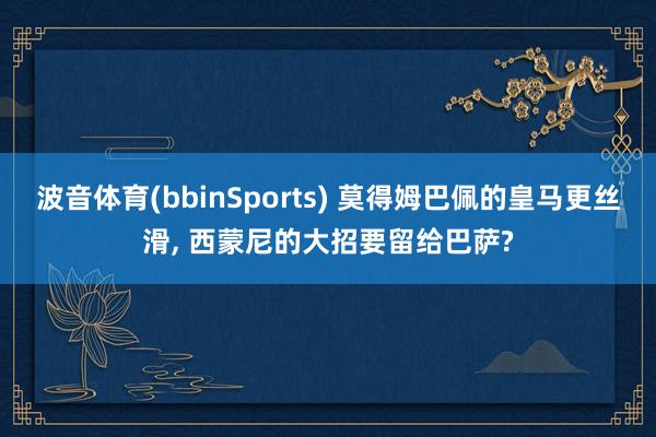波音体育(bbinSports) 莫得姆巴佩的皇马更丝滑, 西蒙尼的大招要留给巴萨?