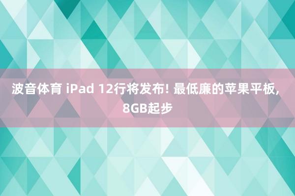 波音体育 iPad 12行将发布! 最低廉的苹果平板, 8GB起步