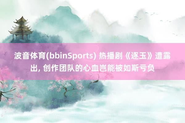 波音体育(bbinSports) 热播剧《逐玉》遭露出, 创作团队的心血岂能被如斯亏负