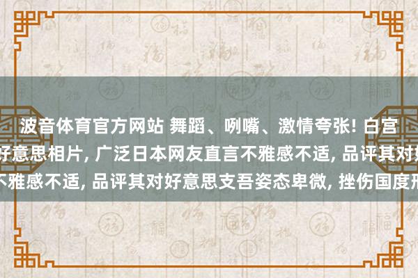 波音体育官方网站 舞蹈、咧嘴、激情夸张! 白宫官网发布高市早苗访好意思相片， 广泛日本网友直言不雅感不适， 品评其对好意思支吾姿态卑微， 挫伤国度形象