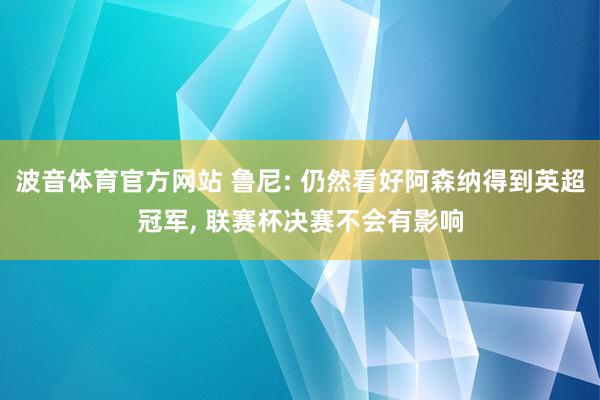 波音体育官方网站 鲁尼: 仍然看好阿森纳得到英超冠军， 联赛杯决赛不会有影响