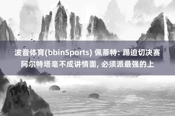 波音体育(bbinSports) 佩蒂特: 踢迫切决赛阿尔特塔毫不成讲情面, 必须派最强的上