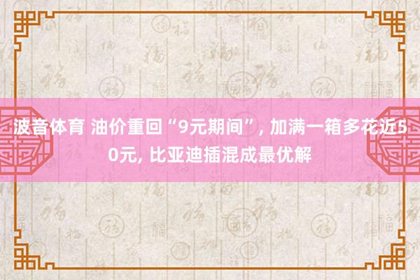 波音体育 油价重回“9元期间”， 加满一箱多花近50元， 比亚迪插混成最优解