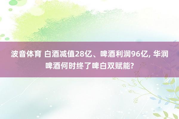 波音体育 白酒减值28亿、啤酒利润96亿, 华润啤酒何时终了啤白双赋能?