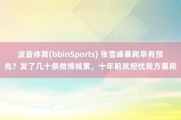 波音体育(bbinSports) 张雪峰暴毙早有预兆？发了几十条微博喊累，十年前就担忧我方暴毙