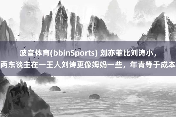 波音体育(bbinSports) 刘亦菲比刘涛小，两东谈主在一王人刘涛更像姆妈一些，年青等于成本