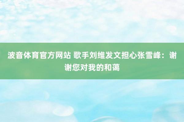 波音体育官方网站 歌手刘维发文担心张雪峰：谢谢您对我的和蔼