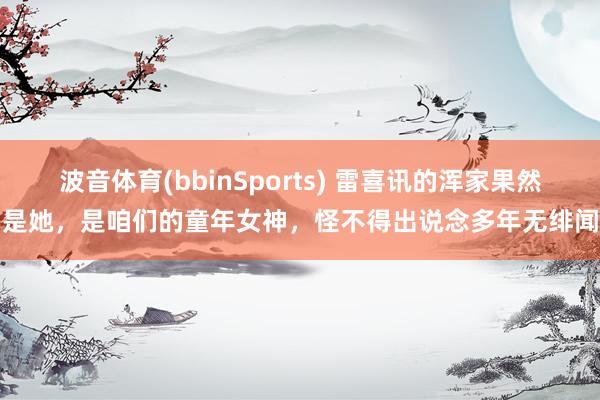 波音体育(bbinSports) 雷喜讯的浑家果然是她，是咱们的童年女神，怪不得出说念多年无绯闻