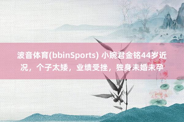 波音体育(bbinSports) 小婉君金铭44岁近况，个子太矮，业绩受挫，独身未婚未孕