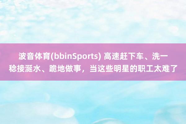 波音体育(bbinSports) 高速赶下车、洗一稔接涎水、跪地做事，当这些明星的职工太难了