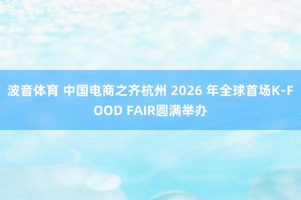 波音体育 中国电商之齐杭州 2026 年全球首场K-FOOD FAIR圆满举办