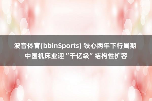 波音体育(bbinSports) 铁心两年下行周期 中国机床业迎“千亿级”结构性扩容