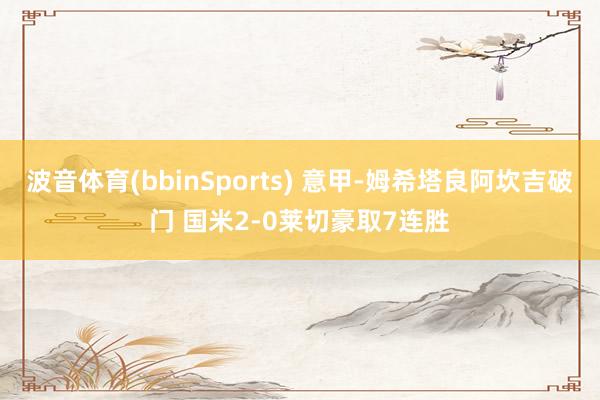 波音体育(bbinSports) 意甲-姆希塔良阿坎吉破门 国米2-0莱切豪取7连胜
