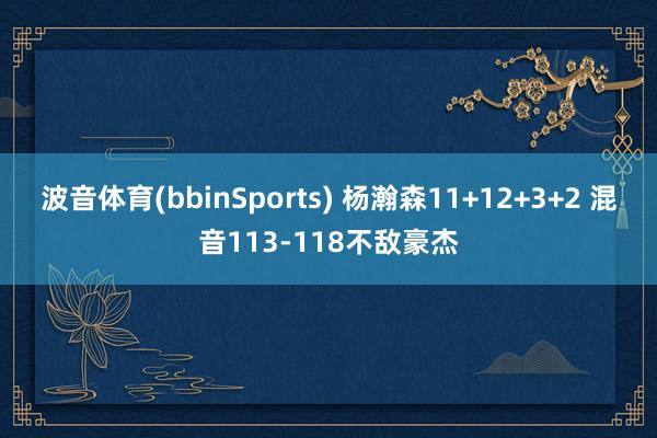 波音体育(bbinSports) 杨瀚森11+12+3+2 混音113-118不敌豪杰
