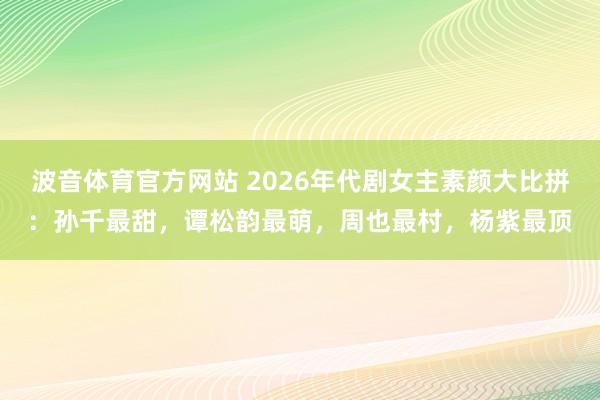 波音体育官方网站 2026年代剧女主素颜大比拼：孙千最甜，谭松韵最萌，周也最村，杨紫最顶