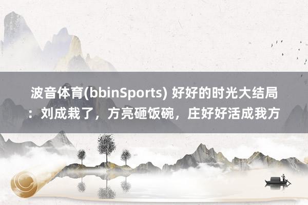 波音体育(bbinSports) 好好的时光大结局：刘成栽了，方亮砸饭碗，庄好好活成我方