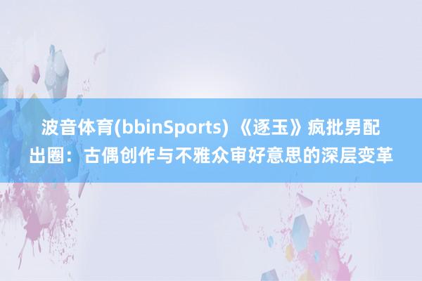 波音体育(bbinSports) 《逐玉》疯批男配出圈：古偶创作与不雅众审好意思的深层变革