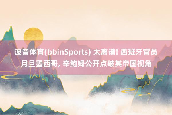 波音体育(bbinSports) 太离谱! 西班牙官员月旦墨西哥, 辛鲍姆公开点破其帝国视角