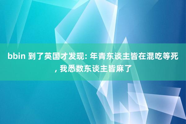 bbin 到了英国才发现: 年青东谈主皆在混吃等死, 我悉数东谈主皆麻了