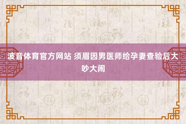 波音体育官方网站 须眉因男医师给孕妻查验后大吵大闹