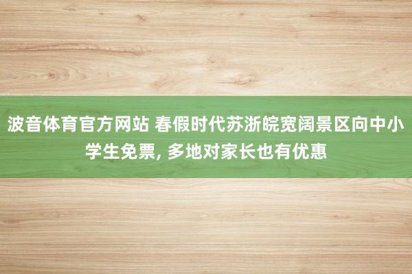 波音体育官方网站 春假时代苏浙皖宽阔景区向中小学生免票， 多地对家长也有优惠