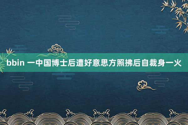 bbin 一中国博士后遭好意思方照拂后自裁身一火