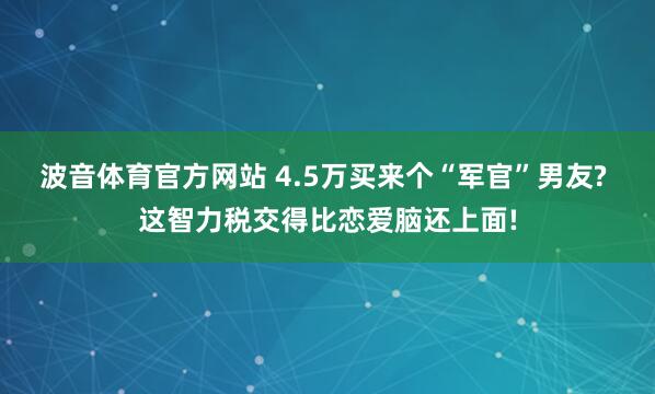 波音体育官方网站 4.5万买来个“军官”男友? 这智力税交得比恋爱脑还上面!
