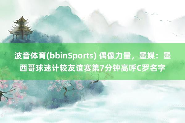 波音体育(bbinSports) 偶像力量，墨媒：墨西哥球迷计较友谊赛第7分钟高呼C罗名字