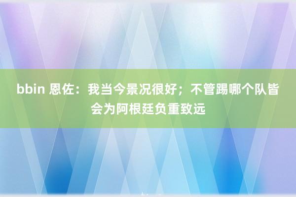 bbin 恩佐：我当今景况很好；不管踢哪个队皆会为阿根廷负重致远