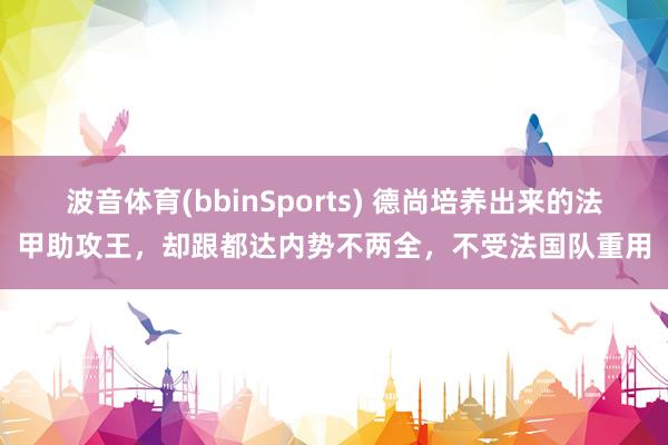 波音体育(bbinSports) 德尚培养出来的法甲助攻王，却跟都达内势不两全，不受法国队重用