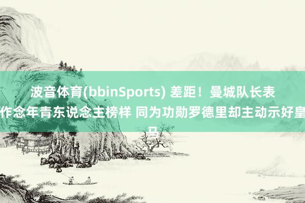 波音体育(bbinSports) 差距！曼城队长表态作念年青东说念主榜样 同为功勋罗德里却主动示好皇马