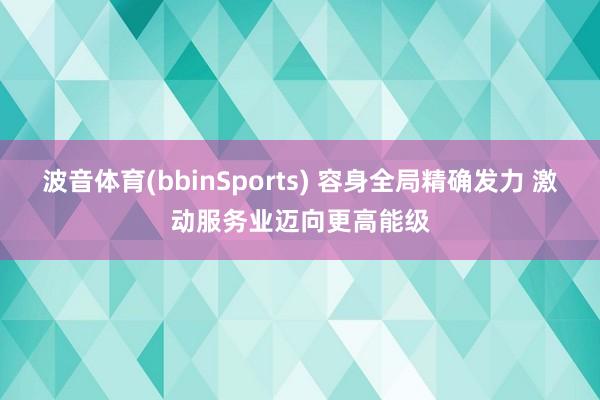 波音体育(bbinSports) 容身全局精确发力 激动服务业迈向更高能级