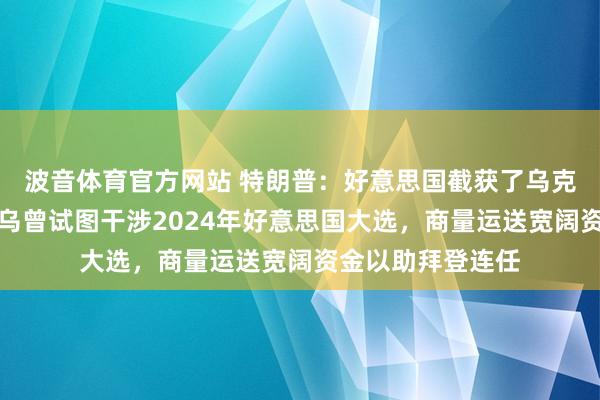 波音体育官方网站 特朗普：好意思国截获了乌克兰政府的通讯，乌曾试图干涉2024年好意思国大选，商量运送宽阔资金以助拜登连任