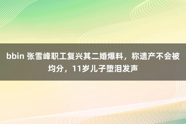 bbin 张雪峰职工复兴其二婚爆料，称遗产不会被均分，11岁儿子堕泪发声