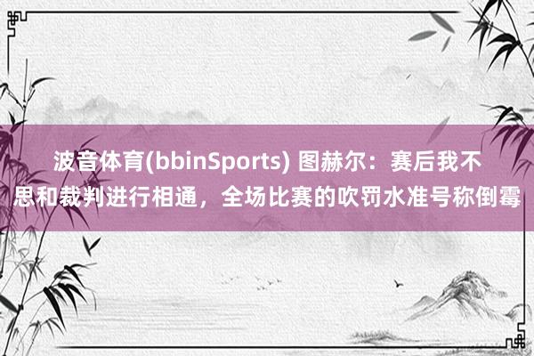 波音体育(bbinSports) 图赫尔：赛后我不思和裁判进行相通，全场比赛的吹罚水准号称倒霉