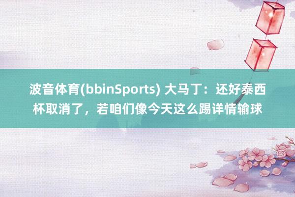 波音体育(bbinSports) 大马丁：还好泰西杯取消了，若咱们像今天这么踢详情输球